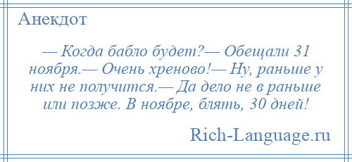 
    — Когда бабло будет?— Обещали 31 ноября.— Очень хреново!— Ну, раньше у них не получится.— Да дело не в раньше или позже. В ноябре, блять, 30 дней!