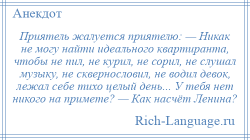 
    Приятель жалуется приятелю: — Никак не могу найти идеального квартиранта, чтобы не пил, не курил, не сорил, не слушал музыку, не сквернословил, не водил девок, лежал себе тихо целый день... У тебя нет никого на примете? — Как насчёт Ленина?