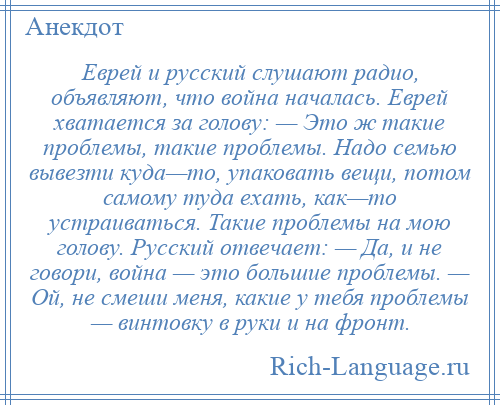 
    Еврей и русский слушают радио, объявляют, что война началась. Еврей хватается за голову: — Это ж такие проблемы, такие проблемы. Надо семью вывезти куда—то, упаковать вещи, потом самому туда ехать, как—то устраиваться. Такие проблемы на мою голову. Русский отвечает: — Да, и не говори, война — это большие проблемы. — Ой, не смеши меня, какие у тебя проблемы — винтовку в руки и на фронт.