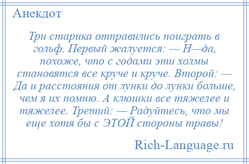 
    Три старика отправились поиграть в гольф. Первый жалуется: — Н—да, похоже, что с годами эти холмы становятся все круче и круче. Второй: — Да и расстояния от лунки до лунки больше, чем я их помню. А клюшки все тяжелее и тяжелее. Третий: — Радуйтесь, что мы еще хотя бы с ЭТОЙ стороны травы!