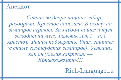 
    — Сейчас во дворе пацаны забор разобрали. Крестов наделали. В охоту на вампиров играют. За хлебом пошел и тут выходит на меня мальчик лет 5—и, с крестом. Решил подыграть. Упал, зашипел (в стиле голливудских вампиров). Услышал, как он убегая закричал: — Ебтвоюжмать!!!