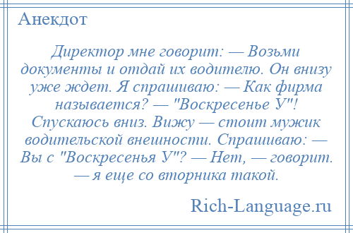 
    Директор мне говорит: — Возьми документы и отдай их водителю. Он внизу уже ждет. Я спрашиваю: — Как фирма называется? — Воскресенье У ! Спускаюсь вниз. Вижу — стоит мужик водительской внешности. Спрашиваю: — Вы с Воскресенья У ? — Нет, — говорит. — я еще со вторника такой.