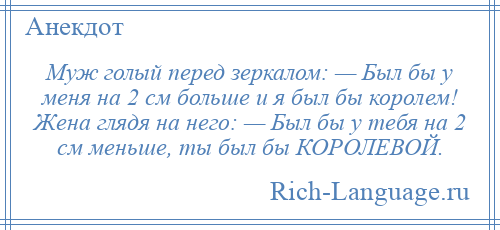 
    Муж голый перед зеркалом: — Был бы у меня на 2 см больше и я был бы королем! Жена глядя на него: — Был бы у тебя на 2 см меньше, ты был бы КОРОЛЕВОЙ.