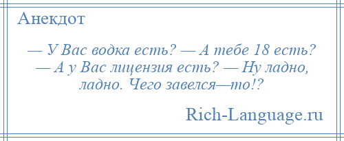 
    — У Вас водка есть? — А тебе 18 есть? — А у Вас лицензия есть? — Ну ладно, ладно. Чего завелся—то!?