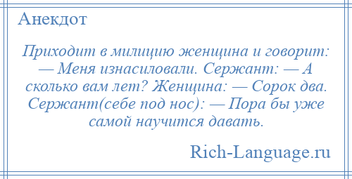 
    Приходит в милицию женщина и говорит: — Меня изнасиловали. Сержант: — А сколько вам лет? Женщина: — Сорок два. Сержант(себе под нос): — Пора бы уже самой научится давать.