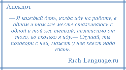 
    — Я каждый день, когда иду на работу, в одном и том же месте сталкиваюсь с одной и той же теткой, независимо от того, во сколько я иду.— Слушай, ты поговори с ней, может у нее квест надо взять.