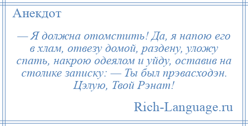 
    — Я должна отомстить! Да, я напою его в хлам, отвезу домой, раздену, уложу спать, накрою одеялом и уйду, оставив на столике записку: — Ты был прэвасходэн. Цэлую, Твой Рэнат!