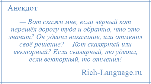 
    — Вот скажи мне, если чёрный кот перешёл дорогу туда и обратно, что это значит? Он удвоил наказание, или отменил своё решение?— Кот скалярный или векторный? Если скалярный, то удвоил, если векторный, то отменил!