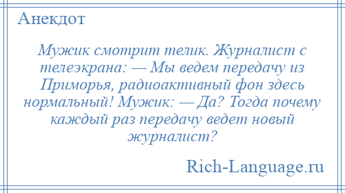 
    Мужик смотрит телик. Журналист с телеэкрана: — Мы ведем передачу из Приморья, радиоактивный фон здесь нормальный! Мужик: — Да? Тогда почему каждый раз передачу ведет новый журналист?