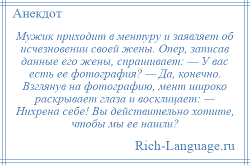 
    Мужик приходит в ментуру и заявляет об исчезновении своей жены. Опер, записав данные его жены, спрашивает: — У вас есть ее фотография? — Да, конечно. Взглянув на фотографию, мент широко раскрывает глаза и восклицает: — Нихрена себе! Вы действительно хотите, чтобы мы ее нашли?
