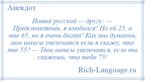 
    Новый русский — другу: — Представляешь, я влюбился! Но ей 25, а мне 65, но я очень богат! Как ты думаешь, мои шансы увеличатся если я скажу, что мне 55? — Твои шансы увеличатся, если ты скажешь, что тебе 75!