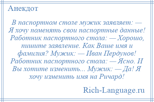 
    В паспортном столе мужик заявляет: — Я хочу поменять свои паспортные данные! Работник паспортного стола: — Хорошо, пишите заявление. Как Ваше имя и фамилия? Мужик: — Иван Пердунов! Работник паспортного стола: — Ясно. И Вы хотите изменить... Мужик: — Да! Я хочу изменить имя на Ричард!