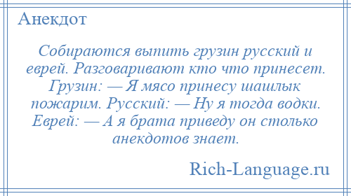 
    Собираются выпить грузин русский и еврей. Разговаривают кто что принесет. Грузин: — Я мясо принесу шашлык пожарим. Русский: — Ну я тогда водки. Еврей: — А я брата приведу он столько анекдотов знает.