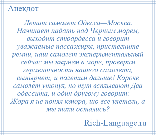 
    Летит самолет Одесса—Москва. Начинает падать над Черным морем, выходит стюардесса и говорит уважаемые пассажиры, пристегните ремни, наш самолет экспериментальный сейчас мы нырнем в море, проверим герметичность нашего самолета, вынырнет, и полетим дальше! Короче самолет утонул, но тут всплывают Два одессита, и один другому говорит: — Жора я не понял юмора, шо все улетели, а мы таки остались?