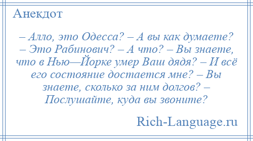 
    – Алло, это Одесса? – А вы как думаете? – Это Рабинович? – А что? – Вы знаете, что в Нью—Йорке умер Ваш дядя? – И всё его состояние достается мне? – Вы знаете, сколько за ним долгов? – Послушайте, куда вы звоните?