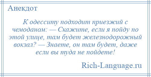 
    К одесситу подходит приезжий с чемоданом: — Скажите, если я пойду по этой улице, там будет железнодорожный вокзал? — Знаете, он там будет, даже если вы туда не пойдете!