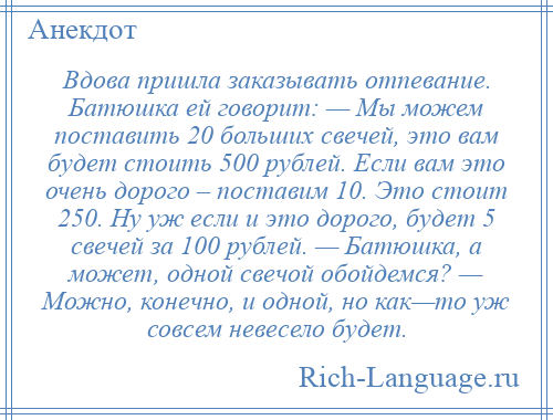 
    Вдова пришла заказывать отпевание. Батюшка ей говорит: — Мы можем поставить 20 больших свечей, это вам будет стоить 500 рублей. Если вам это очень дорого – поставим 10. Это стоит 250. Ну уж если и это дорого, будет 5 свечей за 100 рублей. — Батюшка, а может, одной свечой обойдемся? — Можно, конечно, и одной, но как—то уж совсем невесело будет.