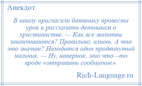 
    В школу пригласили батюшку провести урок и рассказать детишкам о христианстве. — Как все молитвы заканчиваются? Правильно, аминь. А что это значит? Находится один продвинутый мальчик. — Ну, наверное, это что—то вроде «отправить сообщение».