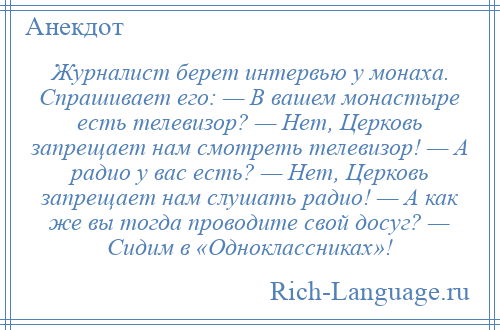 
    Журналист берет интервью у монаха. Спрашивает его: — В вашем монастыре есть телевизор? — Нет, Церковь запрещает нам смотреть телевизор! — А радио у вас есть? — Нет, Церковь запрещает нам слушать радио! — А как же вы тогда проводите свой досуг? — Сидим в «Одноклассниках»!