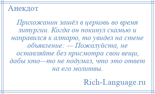 
    Прихожанин зашёл в церковь во время литургии. Когда он покинул скамью и направился к алтарю, то увидел на стене объявление: — Пожалуйста, не оставляйте без присмотра свои вещи, дабы кто—то не подумал, что это ответ на его молитвы.