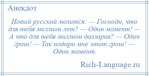 
    Новый рyсский молится: — Господи, что для тебя миллион лет? — Один момент! — А что для тебя миллион долларов? — Один грош! — Так подари мне этот грош! — Один момент.