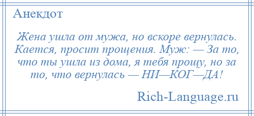 
    Жена ушла от мужа, но вскоре вернулась. Кается, просит прощения. Муж: — За то, что ты ушла из дома, я тебя прощу, но за то, что вернулась — НИ—КОГ—ДА!