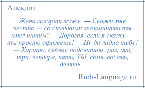 
    Жена говорит мужу: — Скажи мне честно — со сколькими женщинами ты имел интим? — Дорогая, если я скажу — ты просто офигеешь! — Ну да ладно тебе! — Хорошо, сейчас подсчитаю: раз, два, три, четыре, пять, ТЫ, семь, восемь, девять...