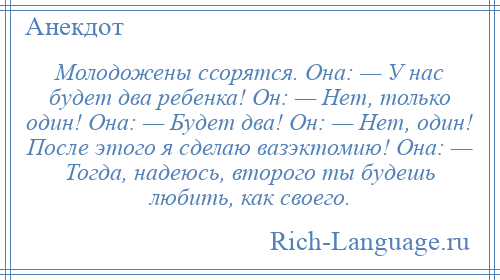 
    Молодожены ссорятся. Она: — У нас будет два ребенка! Он: — Нет, только один! Она: — Будет два! Он: — Нет, один! После этого я сделаю вазэктомию! Она: — Тогда, надеюсь, второго ты будешь любить, как своего.