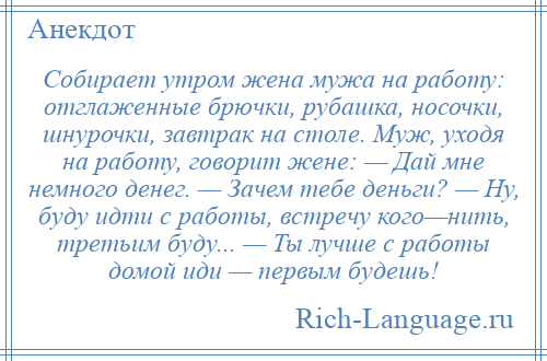 
    Собирает утром жена мужа на работу: отглаженные брючки, рубашка, носочки, шнурочки, завтрак на столе. Муж, уходя на работу, говорит жене: — Дай мне немного денег. — Зачем тебе деньги? — Ну, буду идти с работы, встречу кого—нить, третьим буду... — Ты лучше с работы домой иди — первым будешь!