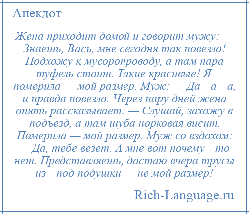 
    Жена приходит домой и говорит мужу: — Знаешь, Вась, мне сегодня так повезло! Подхожу к мусоропроводу, а там пара туфель стоит. Такие красивые! Я померила — мой размер. Муж: — Да—а—а, и правда повезло. Через пару дней жена опять рассказывает: — Слушай, захожу в подъезд, а там шуба норковая висит. Померила — мой размер. Муж со вздохом: — Да, тебе везет. А мне вот почему—то нет. Представляешь, достаю вчера трусы из—под подушки — не мой размер!