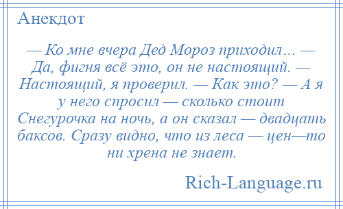 
    — Ко мне вчера Дед Мороз приходил… — Да, фигня всё это, он не настоящий. — Настоящий, я проверил. — Как это? — А я у него спросил — сколько стоит Снегурочка на ночь, а он сказал — двадцать баксов. Сразу видно, что из леса — цен—то ни хрена не знает.