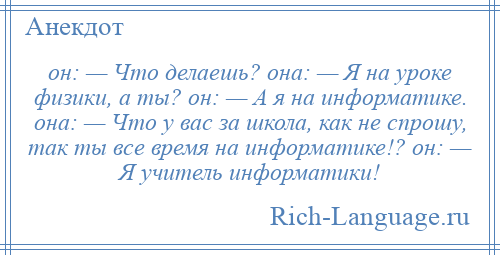 
    он: — Что делаешь? она: — Я на уроке физики, а ты? он: — А я на информатике. она: — Что у вас за школа, как не спрошу, так ты все время на информатике!? он: — Я учитель информатики!