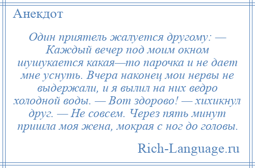 
    Один приятель жалуется другому: — Каждый вечер под моим окном шушукается какая—то парочка и не дает мне уснуть. Вчера наконец мои нервы не выдержали, и я вылил на них ведро холодной воды. — Вот здорово! — хихикнул друг. — Не совсем. Через пять минут пришла моя жена, мокрая с ног до головы.