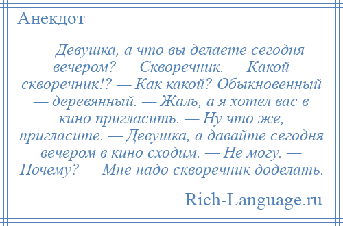 
    — Девушка, а что вы делаете сегодня вечером? — Скворечник. — Какой скворечник!? — Как какой? Обыкновенный — деревянный. — Жаль, а я хотел вас в кино пригласить. — Ну что же, пригласите. — Девушка, а давайте сегодня вечером в кино сходим. — Не могу. — Почему? — Мне надо скворечник доделать.