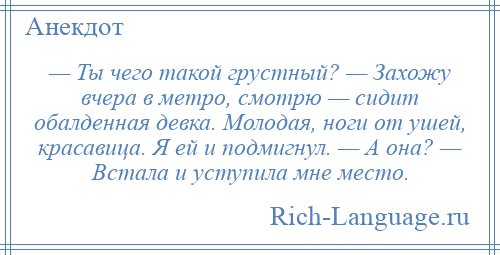 
    — Ты чего такой грустный? — Захожу вчера в метро, смотрю — сидит обалденная девка. Молодая, ноги от ушей, красавица. Я ей и подмигнул. — А она? — Встала и уступила мне место.