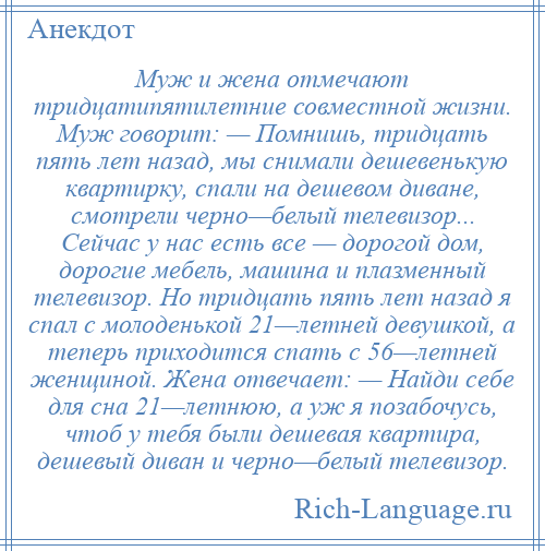 
    Муж и жена отмечают тридцатипятилетние совместной жизни. Муж говорит: — Помнишь, тридцать пять лет назад, мы снимали дешевенькую квартирку, спали на дешевом диване, смотрели черно—белый телевизор... Сейчас у нас есть все — дорогой дом, дорогие мебель, машина и плазменный телевизор. Но тридцать пять лет назад я спал с молоденькой 21—летней девушкой, а теперь приходится спать с 56—летней женщиной. Жена отвечает: — Найди себе для сна 21—летнюю, а уж я позабочусь, чтоб у тебя были дешевая квартира, дешевый диван и черно—белый телевизор.