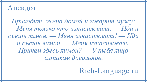 
    Приходит, жена домой и говорит мужу: — Меня только что изнасиловали. — Иди и съешь лимон. — Меня изнасиловали! — Иди и съешь лимон. — Меня изнасиловали. Причем здесь лимон? — У тебя лицо слишком довольное.
