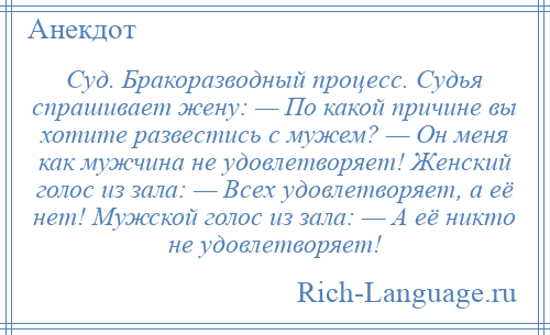 
    Суд. Бракоразводный процесс. Судья спрашивает жену: — По какой причине вы хотите развестись с мужем? — Он меня как мужчина не удовлетворяет! Женский голос из зала: — Всех удовлетворяет, а её нет! Мужской голос из зала: — А её никто не удовлетворяет!