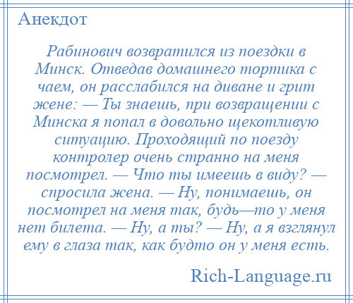 
    Рабинович возвратился из поездки в Минск. Отведав домашнего тортика с чаем, он расслабился на диване и грит жене: — Ты знаешь, при возвращении с Минска я попал в довольно щекотливую ситуацию. Проходящий по поезду контролер очень странно на меня посмотрел. — Что ты имеешь в виду? — спросила жена. — Ну, понимаешь, он посмотрел на меня так, будь—то у меня нет билета. — Ну, а ты? — Ну, а я взглянул ему в глаза так, как будто он у меня есть.