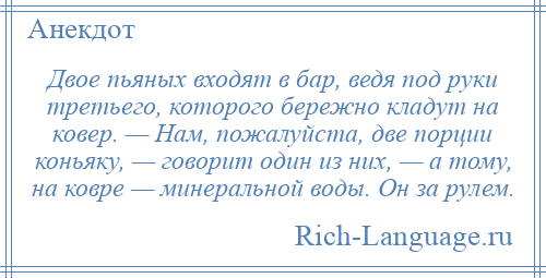 
    Двое пьяных входят в бар, ведя под руки третьего, которого бережно кладут на ковер. — Нам, пожалуйста, две порции коньяку, — говорит один из них, — а тому, на ковре — минеральной воды. Он за рулем.