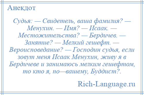 
    Судья: — Свидетель, ваша фамилия? — Менухин. — Имя? — Исаак. — Местожительства? — Бердичев. — Занятие? — Мелкий гешефт. — Вероисповедание? — Господин судья, если зовут меня Исаак Менухин, живу я в Бердичеве и занимаюсь мелким гешефтом, то кто я, по—вашему, Буддист?.