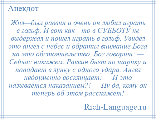 
    Жил—был раввин и очень он любил играть в гольф. И вот как—то в СУББОТУ не выдержал и пошел играть в гольф. Увидел это ангел с небес и обратил внимание Бога на это обстоятельство. Бог говорит: — Сейчас накажем. Раввин бьет по шарику и попадает в лунку с одного удара. Ангел недоуменно восклицает: — И это называется наказанием?! — Ну да, кому он теперь об этом расскажет!