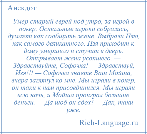 
    Умер старый еврей под утро, за игрой в покер. Остальные игроки собрались, думают как сообщить жене. Выбрали Изю, как самого деликатного. Изя приходит к дому умершего и стучит в дверь. Открывает жена усопшего. — Здравствуйте, Софочка! — Здравствуй, Изя!!! — Софочка знаете Ваш Мойша, вчера заглянул ко мне. Мы играли в покер, он таки к нам присоединился. Мы играли всю ночь, и Мойша проиграл большие деньги. — Да шоб он сдох! — Дак, таки уже.