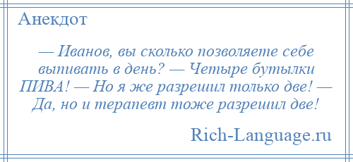 
    — Иванов, вы сколько позволяете себе выпивать в день? — Четыре бутылки ПИВА! — Но я же разрешил только две! — Да, но и терапевт тоже разрешил две!