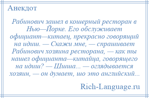 
    Рабинович зашел в кошерный ресторан в Нью—Йорке. Его обслуживает официант—китаец, прекрасно говорящий на идиш. — Скажи мне, — спрашивает Рабинович хозяина ресторана, — как ты нашел официанта—китайца, говорящего на идиш? — Шшша... — оглядывается хозяин, — он думает, шо это английский...