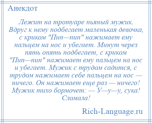 
    Лежит на тротуаре пьяный мужик. Вдруг к нему подбегает маленькая девочка, с криком Пип—пип нажимает ему пальцем на нос и убегает. Минут через пять опять подбегает, с криком Пип—пип нажимает ему пальцем на нос и убегает. Мужик с трудом садится, с трудом нажимает себе пальцем на нос — ничего. Он нажимает еще раз — ничего! Мужик тихо бормочет: — У—у—у, сука! Сломала!