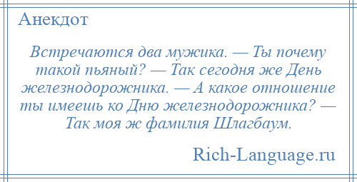
    Встречаются два мужика. — Ты почему такой пьяный? — Так сегодня же День железнодорожника. — А какое отношение ты имеешь ко Дню железнодорожника? — Так моя ж фамилия Шлагбаум.