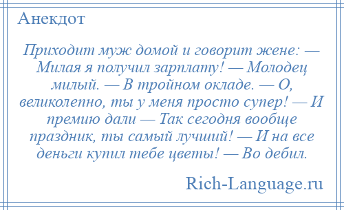 
    Приходит муж домой и говорит жене: — Милая я получил зарплату! — Молодец милый. — В тройном окладе. — О, великолепно, ты у меня просто супер! — И премию дали — Так сегодня вообще праздник, ты самый лучший! — И на все деньги купил тебе цветы! — Во дебил.