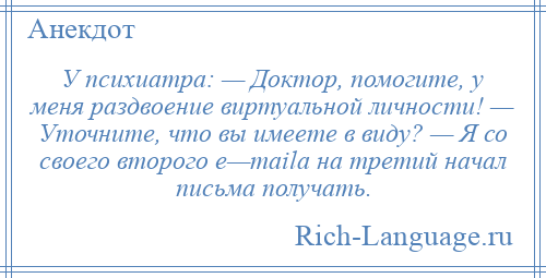 
    У психиатра: — Доктор, помогите, у меня раздвоение виртуальной личности! — Уточните, что вы имеете в виду? — Я со своего второго e—mailа на третий начал письма получать.