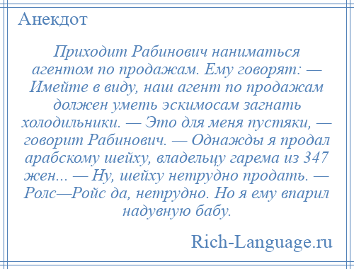 
    Приходит Рабинович наниматься агентом по продажам. Ему говорят: — Имейте в виду, наш агент по продажам должен уметь эскимосам загнать холодильники. — Это для меня пустяки, — говорит Рабинович. — Однажды я продал арабскому шейху, владельцу гарема из 347 жен... — Ну, шейху нетрудно продать. — Ролс—Ройс да, нетрудно. Но я ему впарил надувную бабу.